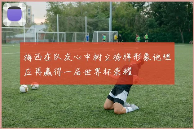 梅西在队友心中树立榜样形象他理应再赢得一届世界杯荣耀