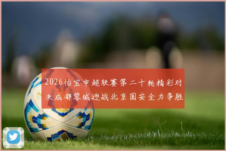 2026怡宝中超联赛第二十轮精彩对决成都蓉城迎战北京国安全力争胜