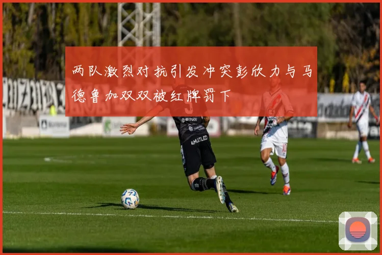 两队激烈对抗引发冲突彭欣力与马德鲁加双双被红牌罚下