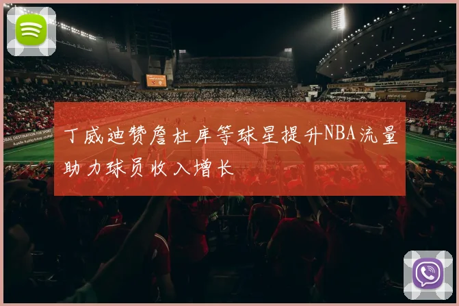 丁威迪赞詹杜库等球星提升NBA流量助力球员收入增长