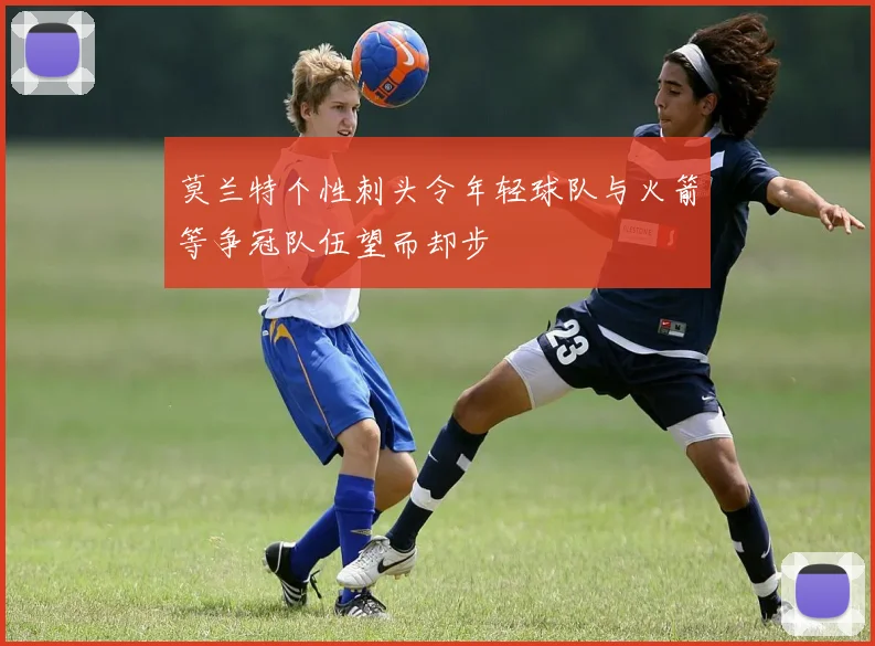 莫兰特个性刺头令年轻球队与火箭等争冠队伍望而却步