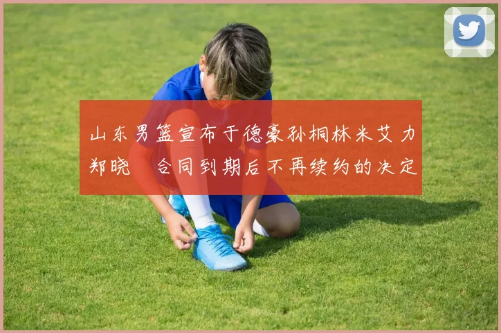 山东男篮宣布于德豪孙桐林米艾力郑晓垚合同到期后不再续约的决定