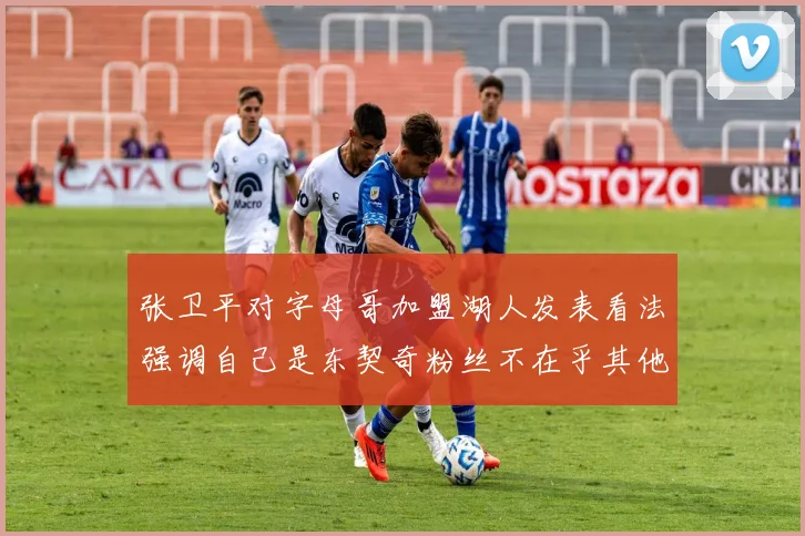 张卫平对字母哥加盟湖人发表看法强调自己是东契奇粉丝不在乎其他球员动态