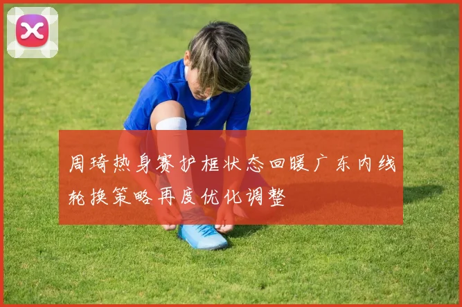 周琦热身赛护框状态回暖广东内线轮换策略再度优化调整