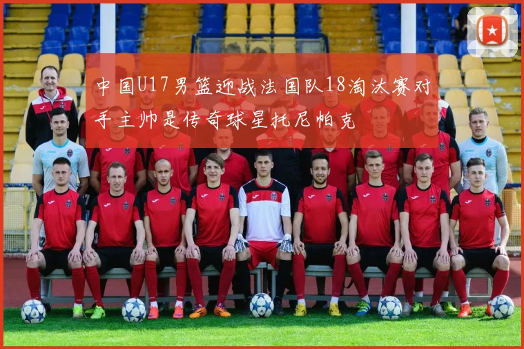 中国U17男篮迎战法国队18淘汰赛对手主帅是传奇球星托尼帕克