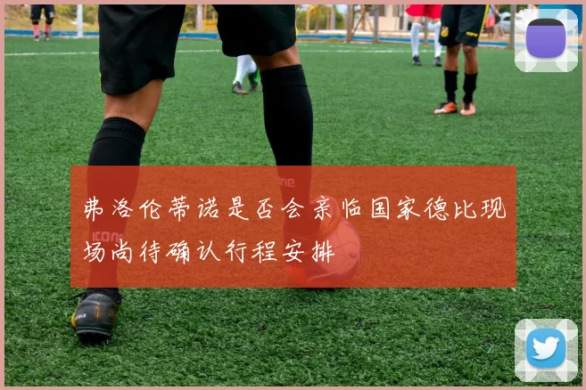 弗洛伦蒂诺是否会亲临国家德比现场尚待确认行程安排