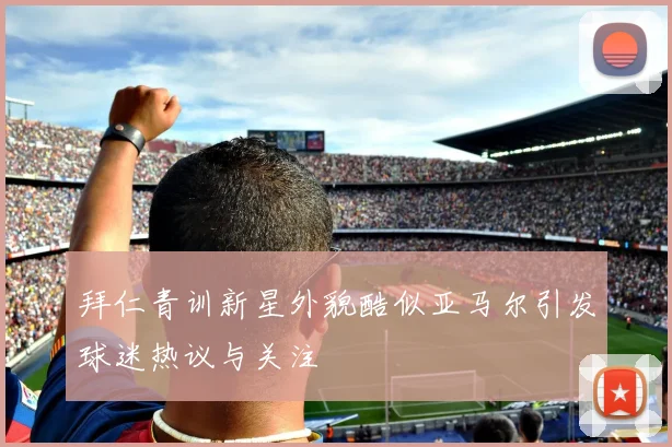 拜仁青训新星外貌酷似亚马尔引发球迷热议与关注