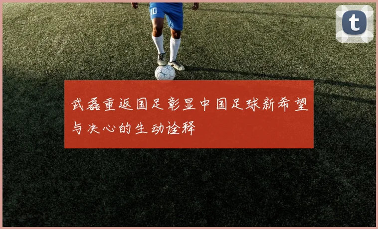 武磊重返国足彰显中国足球新希望与决心的生动诠释