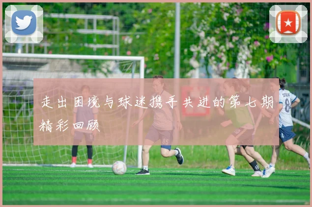 走出困境与球迷携手共进的第七期精彩回顾