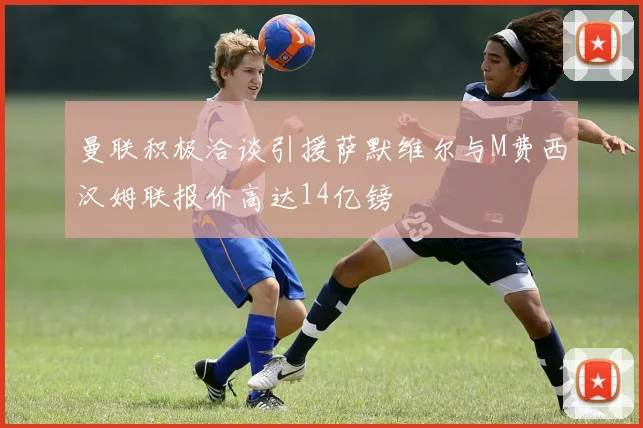 曼联积极洽谈引援萨默维尔与M费西汉姆联报价高达14亿镑