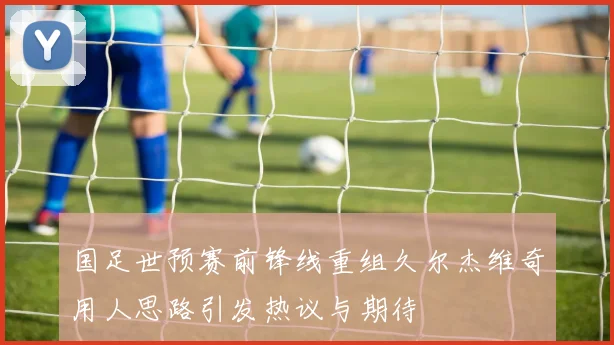 国足世预赛前锋线重组久尔杰维奇用人思路引发热议与期待