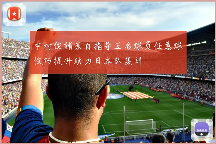 中村俊辅亲自指导五名球员任意球技巧提升助力日本队集训