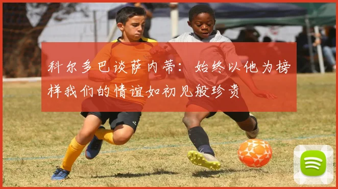 科尔多巴谈萨内蒂：始终以他为榜样我们的情谊如初见般珍贵