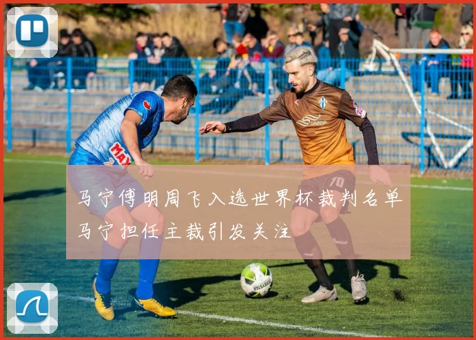 马宁傅明周飞入选世界杯裁判名单马宁担任主裁引发关注