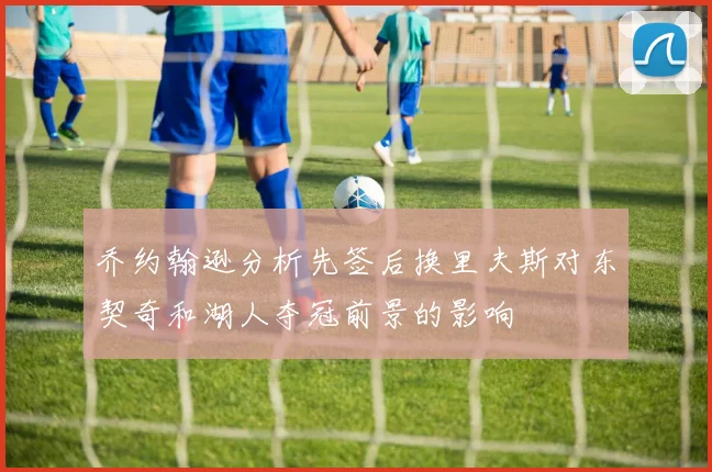 乔约翰逊分析先签后换里夫斯对东契奇和湖人夺冠前景的影响