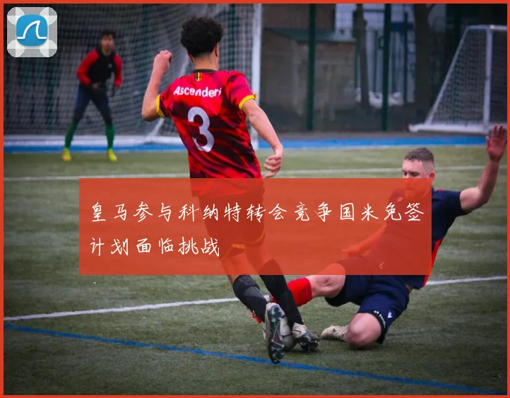皇马参与科纳特转会竞争国米免签计划面临挑战