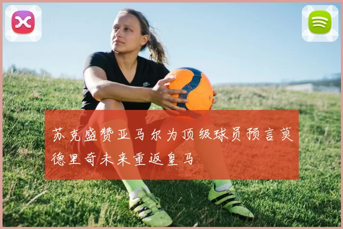 苏克盛赞亚马尔为顶级球员预言莫德里奇未来重返皇马