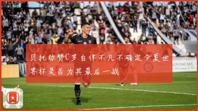 贝托称赞C罗自律不凡不确定今夏世界杯是否为其最后一战