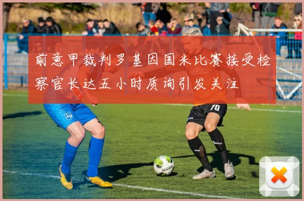 前意甲裁判罗基因国米比赛接受检察官长达五小时质询引发关注
