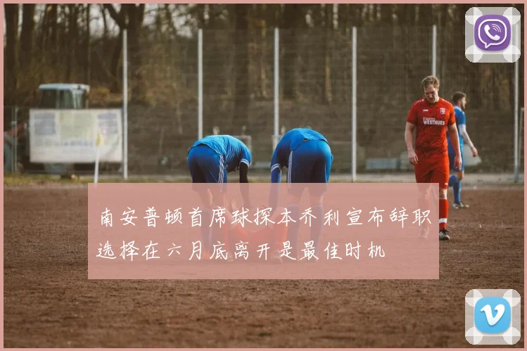 南安普顿首席球探本乔利宣布辞职选择在六月底离开是最佳时机