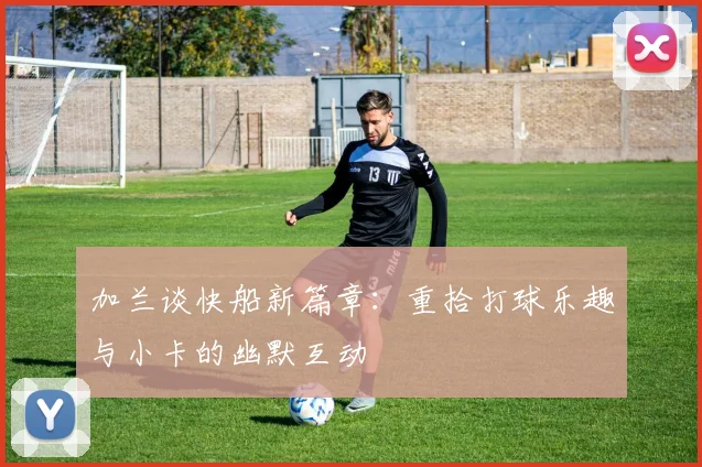 加兰谈快船新篇章：重拾打球乐趣与小卡的幽默互动
